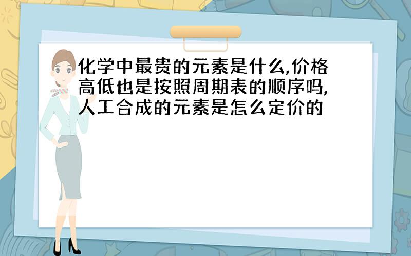 化学中最贵的元素是什么,价格高低也是按照周期表的顺序吗,人工合成的元素是怎么定价的