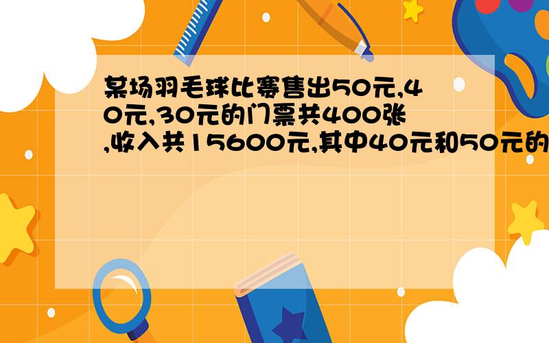 某场羽毛球比赛售出50元,40元,30元的门票共400张,收入共15600元,其中40元和50元的门票张数相等.