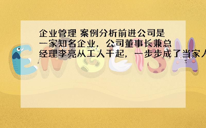 企业管理 案例分析前进公司是一家知名企业，公司董事长兼总经理李亮从工人干起，一步步成了当家人。多年来，在他的领导下，公司