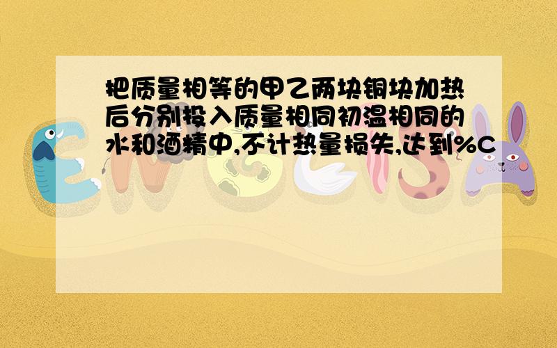 把质量相等的甲乙两块铜块加热后分别投入质量相同初温相同的水和酒精中,不计热量损失,达到%C