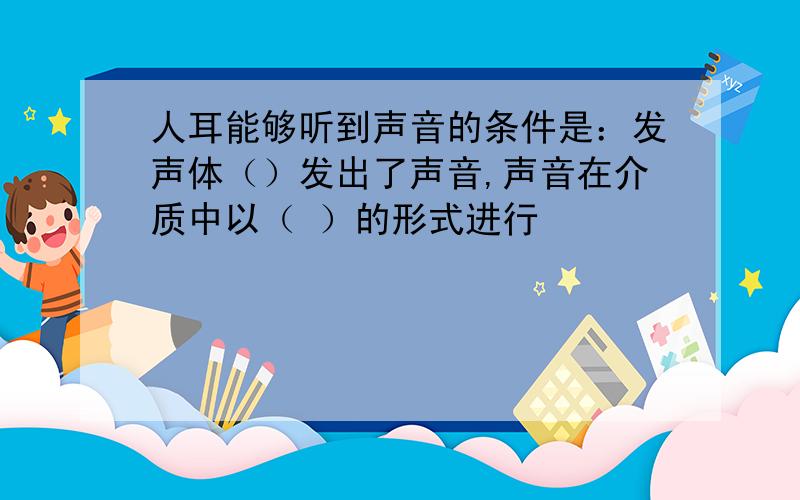 人耳能够听到声音的条件是：发声体（）发出了声音,声音在介质中以（ ）的形式进行