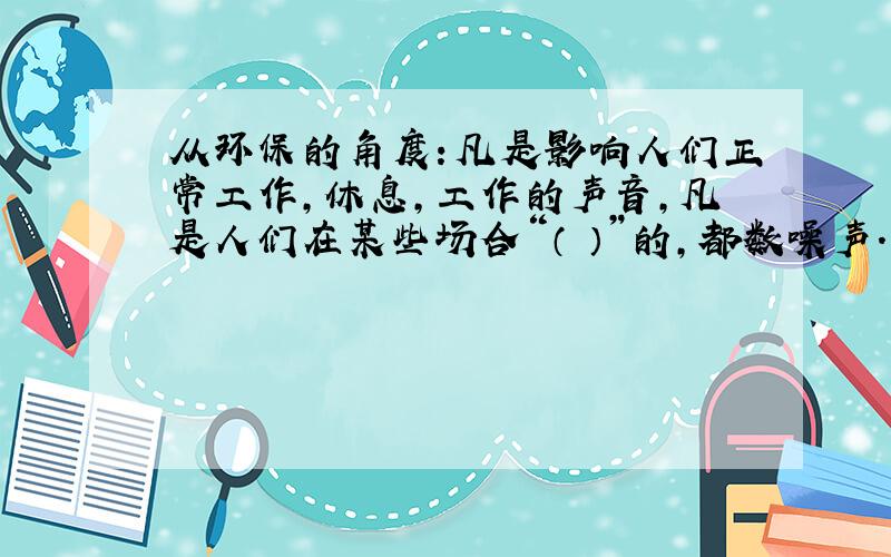 从环保的角度：凡是影响人们正常工作,休息,工作的声音,凡是人们在某些场合“（ ）”的,都数噪声.填写（