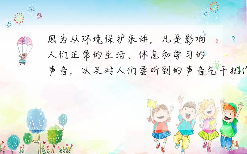 因为从环境保护来讲，凡是影响人们正常的生活、休息和学习的声音，以及对人们要听到的声音气干扰作用的声音，都属于噪声．所以