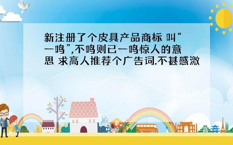 新注册了个皮具产品商标 叫“一鸣”,不鸣则已一鸣惊人的意思 求高人推荐个广告词.不甚感激