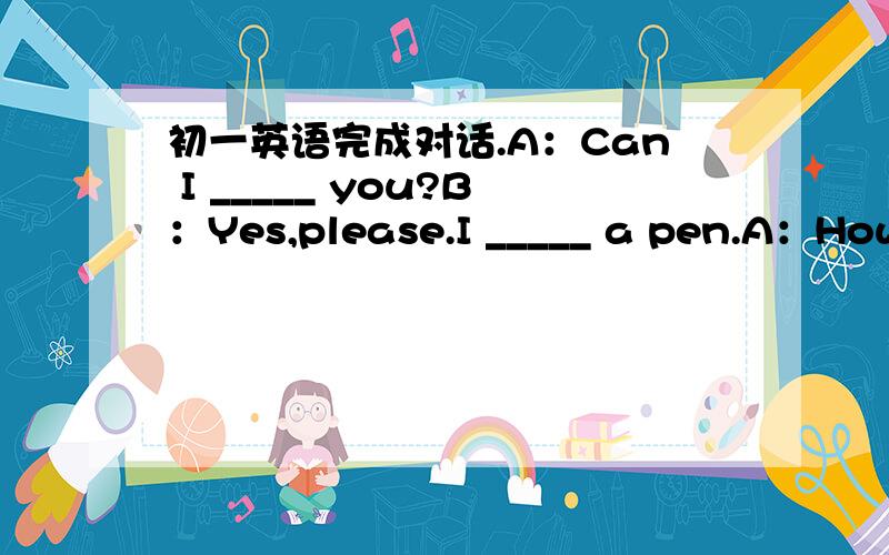 初一英语完成对话.A：Can I _____ you?B：Yes,please.I _____ a pen.A：How