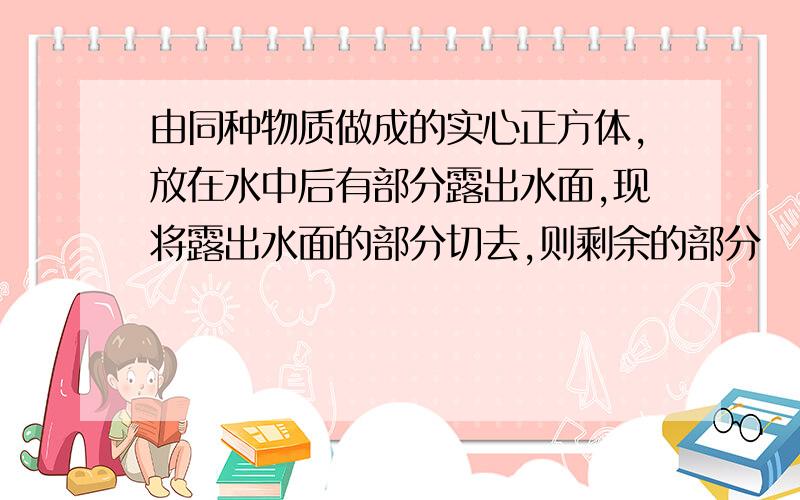 由同种物质做成的实心正方体,放在水中后有部分露出水面,现将露出水面的部分切去,则剩余的部分