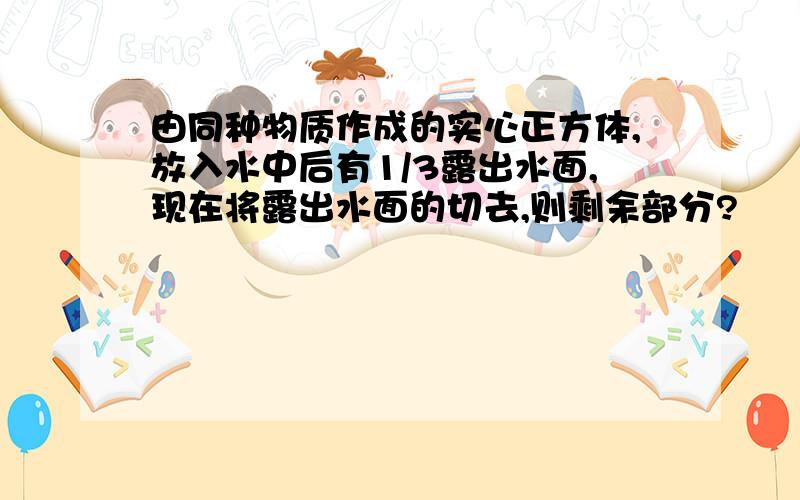 由同种物质作成的实心正方体,放入水中后有1/3露出水面,现在将露出水面的切去,则剩余部分?