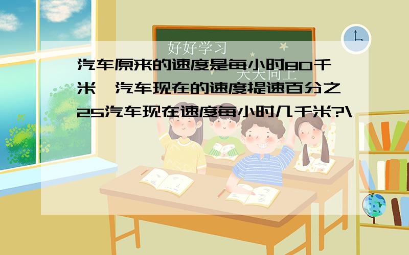 汽车原来的速度是每小时80千米,汽车现在的速度提速百分之25汽车现在速度每小时几千米?\