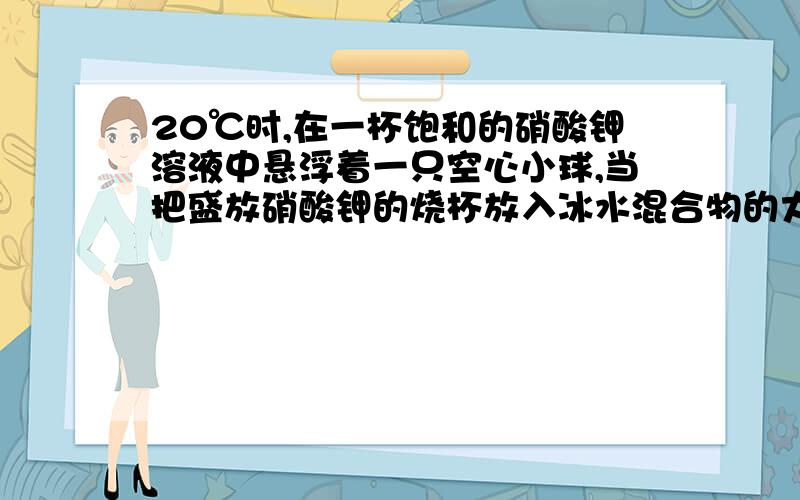 20℃时,在一杯饱和的硝酸钾溶液中悬浮着一只空心小球,当把盛放硝酸钾的烧杯放入冰水混合物的大烧杯时,