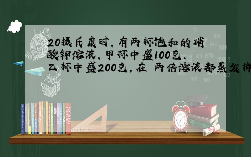 20摄氏度时,有两杯饱和的硝酸钾溶液,甲杯中盛100克,乙杯中盛200克,在 两倍溶液都蒸发掉20克水 时,为什么甲、乙