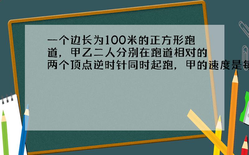 一个边长为100米的正方形跑道，甲乙二人分别在跑道相对的两个顶点逆时针同时起跑，甲的速度是每秒7米，乙的速度是每秒5米，