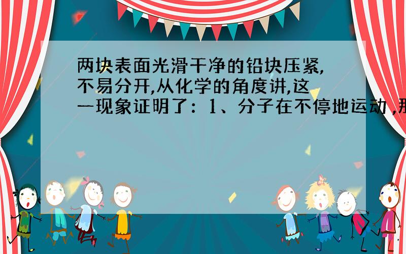 两块表面光滑干净的铅块压紧,不易分开,从化学的角度讲,这一现象证明了：1、分子在不停地运动 ,那有没有证明了分子之间有间