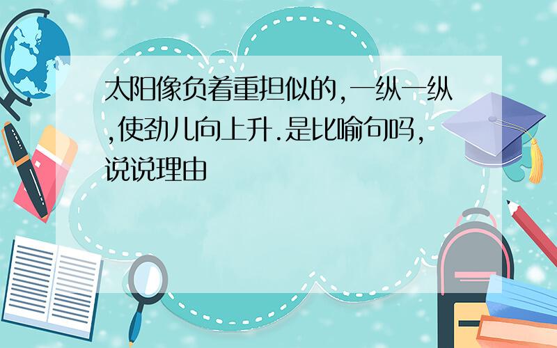 太阳像负着重担似的,一纵一纵,使劲儿向上升.是比喻句吗,说说理由