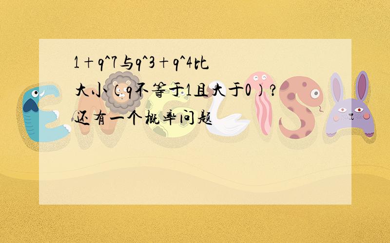 1+q^7与q^3+q^4比大小（q不等于1且大于0）?还有一个概率问题