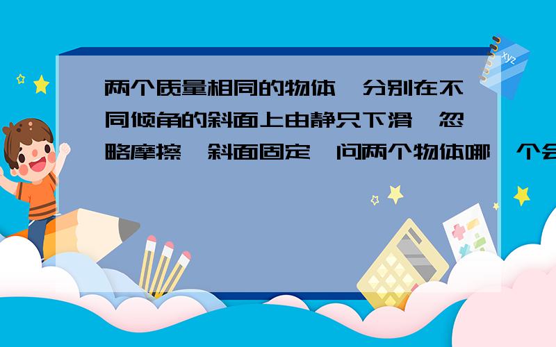 两个质量相同的物体,分别在不同倾角的斜面上由静只下滑,忽略摩擦,斜面固定,问两个物体哪一个会先到达底点