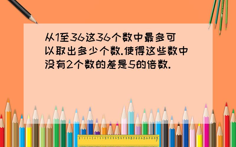 从1至36这36个数中最多可以取出多少个数.使得这些数中没有2个数的差是5的倍数.