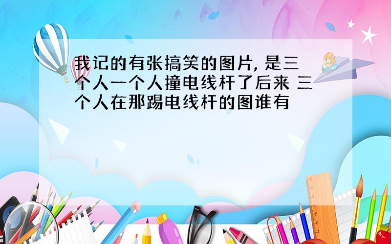 我记的有张搞笑的图片, 是三个人一个人撞电线杆了后来 三个人在那踢电线杆的图谁有