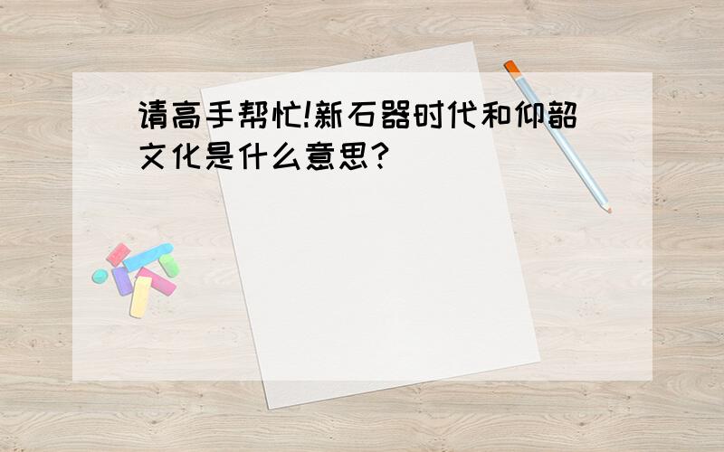 请高手帮忙!新石器时代和仰韶文化是什么意思?