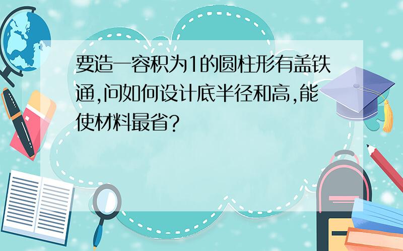 要造一容积为1的圆柱形有盖铁通,问如何设计底半径和高,能使材料最省?