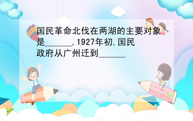 国民革命北伐在两湖的主要对象是＿＿＿,1927年初,国民政府从广州迁到＿＿＿