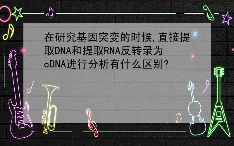 在研究基因突变的时候,直接提取DNA和提取RNA反转录为cDNA进行分析有什么区别?