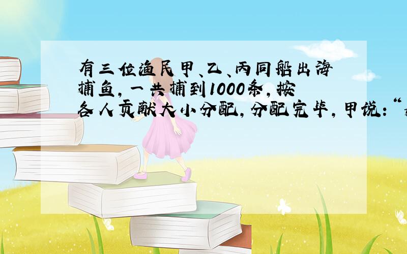 有三位渔民甲、乙、丙同船出海捕鱼,一共捕到1000条,按各人贡献大小分配,分配完毕,甲说：“如果乙、丙两位都把自己的鱼分