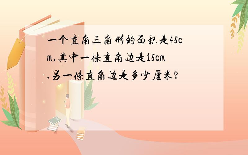 一个直角三角形的面积是45cm,其中一条直角边是15cm,另一条直角边是多少厘米?