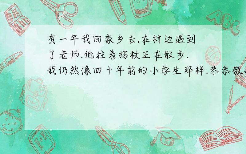 有一年我回家乡去,在村边遇到了老师.他拄着拐杖正在散步.我仍然像四十年前的小学生那样.恭恭敬敬地向他行礼.谈起往事,我深