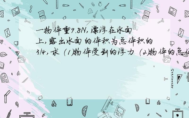 一物体重9.8N,漂浮在水面上,露出水面的体积为总体积的3/4,求 （1）物体受到的浮力 （2）物体的总体积