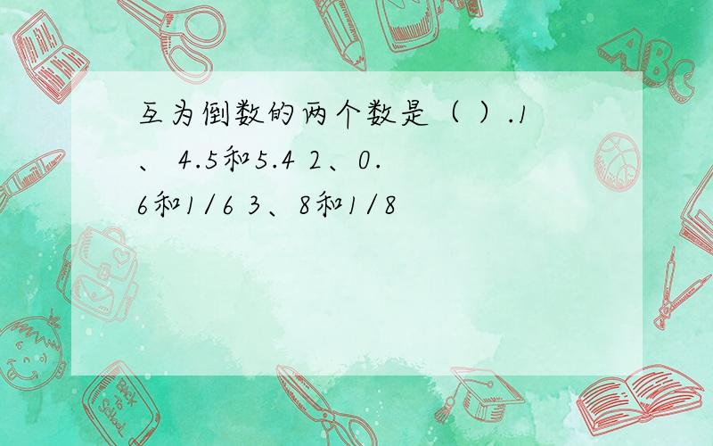 互为倒数的两个数是（ ）.1、 4.5和5.4 2、0.6和1/6 3、8和1/8