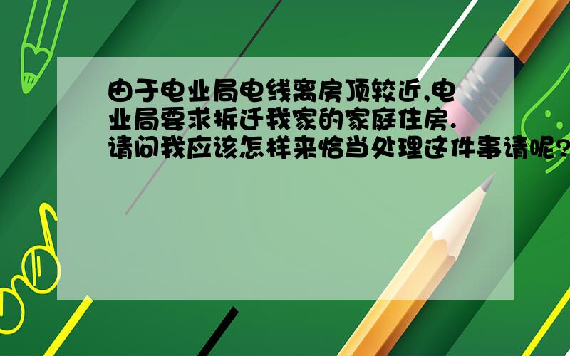 由于电业局电线离房顶较近,电业局要求拆迁我家的家庭住房.请问我应该怎样来恰当处理这件事请呢?