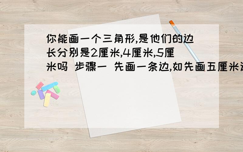 你能画一个三角形,是他们的边长分别是2厘米,4厘米,5厘米吗 步骤一 先画一条边,如先画五厘米这条边,