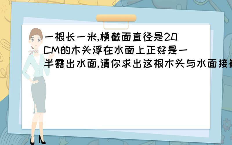 一根长一米,横截面直径是20CM的木头浮在水面上正好是一半露出水面,请你求出这根木头与水面接触的面积...