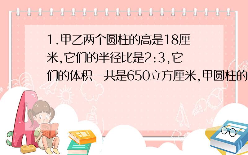 1.甲乙两个圆柱的高是18厘米,它们的半径比是2:3,它们的体积一共是650立方厘米,甲圆柱的体积是多少立方厘米?