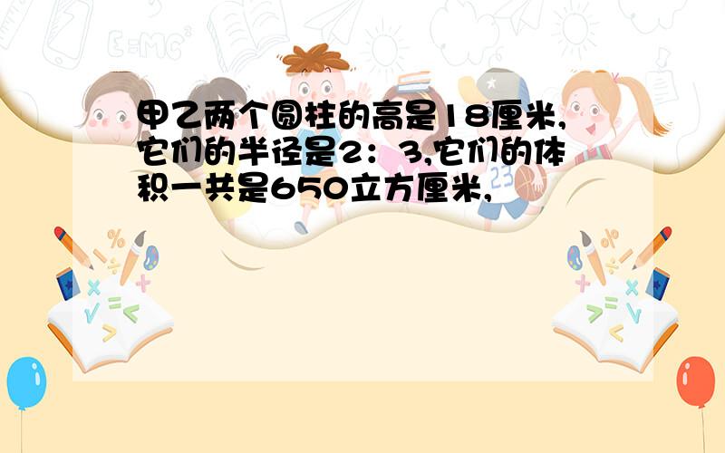 甲乙两个圆柱的高是18厘米,它们的半径是2：3,它们的体积一共是650立方厘米,