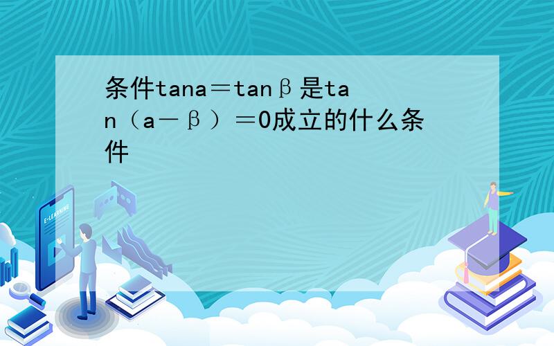 条件tana＝tanβ是tan（a－β）＝0成立的什么条件