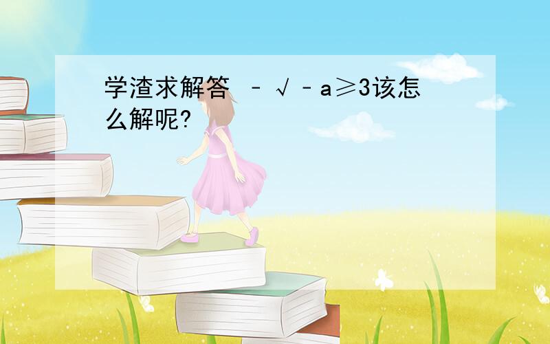 学渣求解答 ﹣√﹣a≥3该怎么解呢?