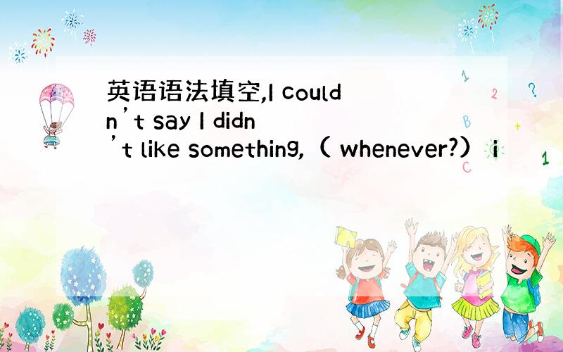 英语语法填空,I couldn’t say I didn’t like something,（ whenever?） i