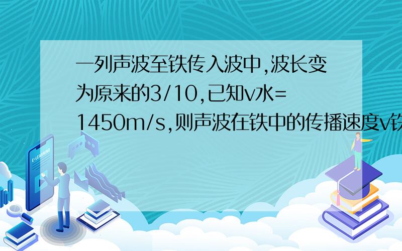 一列声波至铁传入波中,波长变为原来的3/10,已知v水=1450m/s,则声波在铁中的传播速度v铁等于多少?