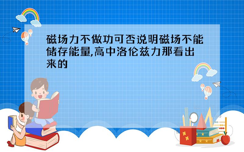 磁场力不做功可否说明磁场不能储存能量,高中洛伦兹力那看出来的