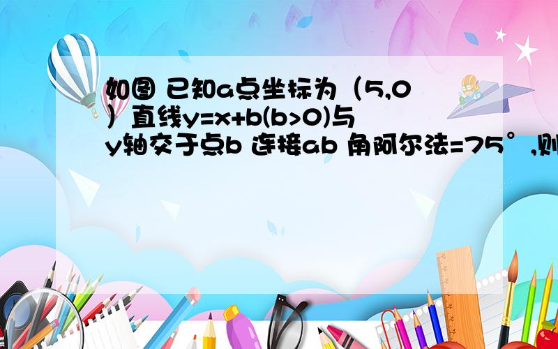 如图 已知a点坐标为（5,0）直线y=x+b(b>0)与y轴交于点b 连接ab 角阿尔法=75°,则b=多少?