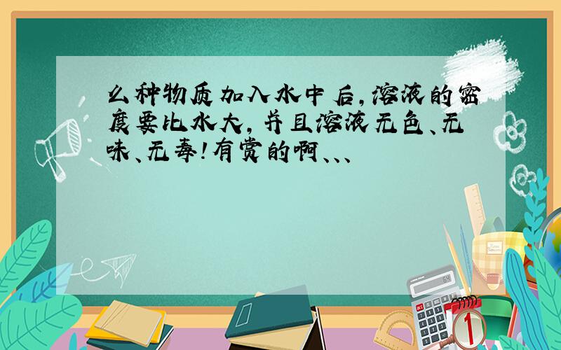 么种物质加入水中后,溶液的密度要比水大,并且溶液无色、无味、无毒!有赏的啊、、、