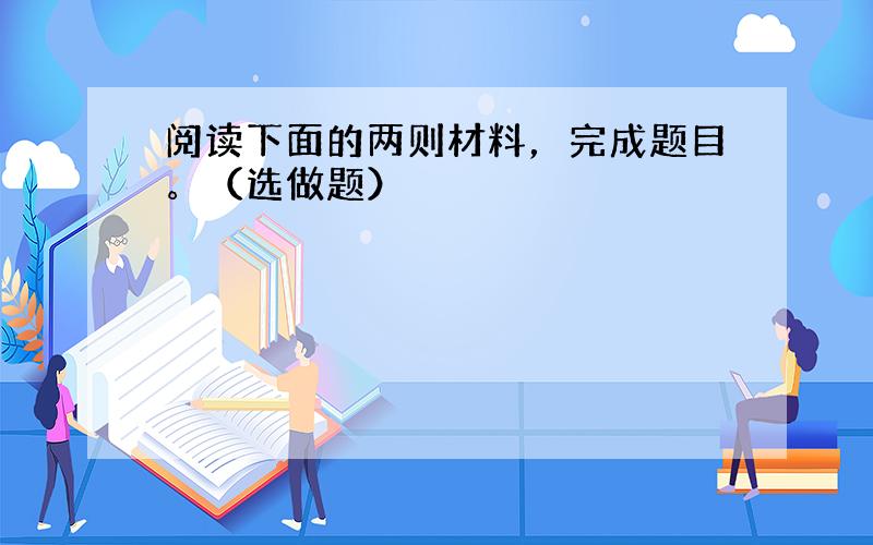 阅读下面的两则材料，完成题目。（选做题）