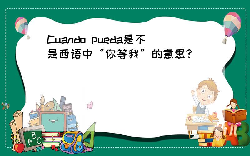 Cuando pueda是不是西语中“你等我”的意思?