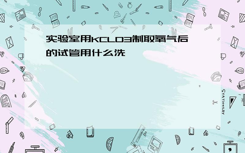 实验室用KCLO3制取氧气后的试管用什么洗