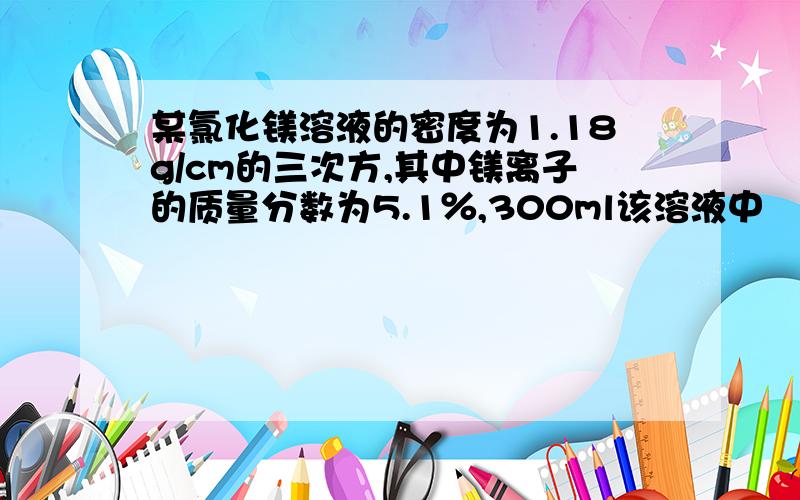 某氯化镁溶液的密度为1.18g/cm的三次方,其中镁离子的质量分数为5.1％,300ml该溶液中