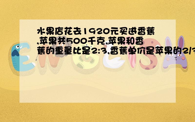 水果店花去1920元买进香蕉,苹果共500千克,苹果和香蕉的重量比是2:3,香蕉单价是苹果的2/3.