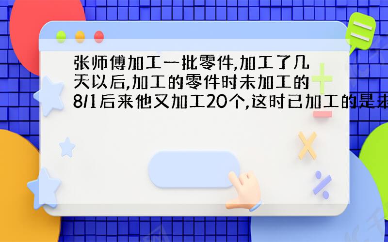 张师傅加工一批零件,加工了几天以后,加工的零件时未加工的8/1后来他又加工20个,这时已加工的是未加工的