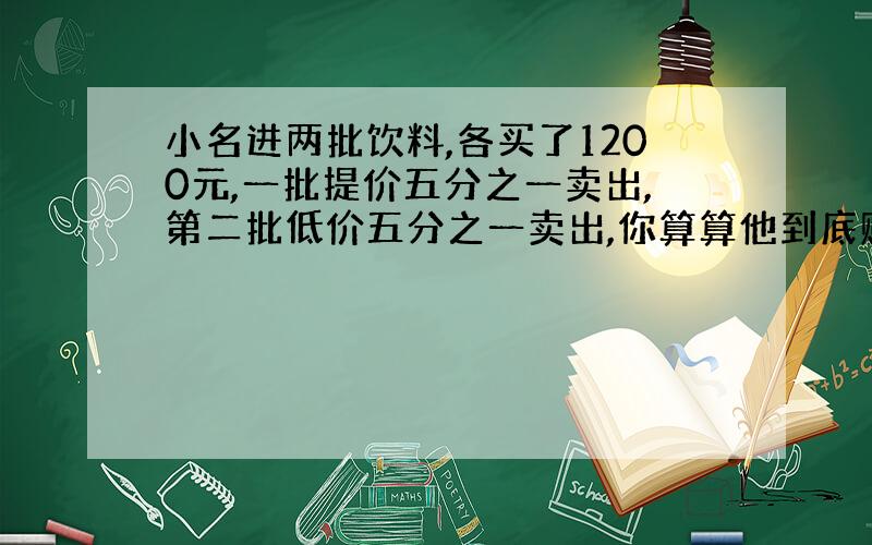 小名进两批饮料,各买了1200元,一批提价五分之一卖出,第二批低价五分之一卖出,你算算他到底赔了没有