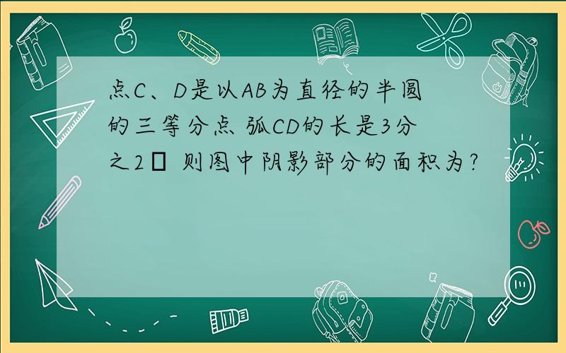 点C、D是以AB为直径的半圆的三等分点 弧CD的长是3分之2π 则图中阴影部分的面积为?